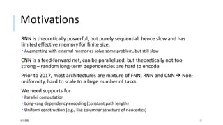 Motivations
RNN is theoretically powerful, but purely sequential, hence slow and has
limited effective memory for finite size.
 Augmenting with external memories solve some problem, but still slow
CNN is a feed-forward net, can be parallelized, but theoretically not too
strong – random long-term dependencies are hard to encode
Prior to 2017, most architectures are mixture of FNN, RNN and CNN Non-
uniformity, hard to scale to a large number of tasks.
We need supports for
 Parallel computation
 Long-rang dependency encoding (constant path length)
 Uniform construction (e.g., like columnar structure of neocortex)
16/11/2020 17
 