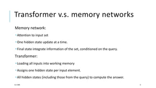 Transformer v.s. memory networks
Memory network:
 Attention to input set
 One hidden state update at a time.
 Final state integrate information of the set, conditioned on the query.
Transformer:
 Loading all inputs into working memory
 Assigns one hidden state per input element.
 All hidden states (including those from the query) to compute the answer.
16/11/2020 21
 