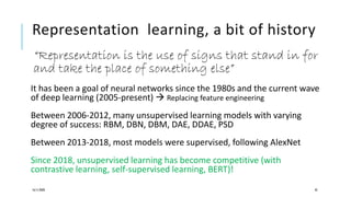 Representation learning, a bit of history
“Representation is the use of signs that stand in for
and take the place of something else”
It has been a goal of neural networks since the 1980s and the current wave
of deep learning (2005-present)  Replacing feature engineering
Between 2006-2012, many unsupervised learning models with varying
degree of success: RBM, DBN, DBM, DAE, DDAE, PSD
Between 2013-2018, most models were supervised, following AlexNet
Since 2018, unsupervised learning has become competitive (with
contrastive learning, self-supervised learning, BERT)!
16/11/2020 43
 