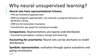 Why neural unsupervised learning?
Neural nets have representational richness:
 FFN are functional approximator
 RNN are program approximator, can estimate a program behaviour and
generate a string
 CNN are for translation invariance
 Transformers are powerful contextual encoder
Compactness: Representations are (sparse and) distributed.
 Essential to perception, compact storage and reasoning
Accounting for uncertainty: Neural nets can be stochastic to model
distributions
Symbolic representation: realisation through sparse activations and
gating mechanisms
16/11/2020 46
 