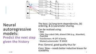 Neural
autoregressive
models:
Predict the next step
given the history
The keys: (a) long-term dependencies, (b)
ordering, & (c) parameter sharing.
Can be realized using:
 RNN
 CNN: One-sided CNN, dilated CNN (e.g., WaveNet),
PixelCNN
 Transformers  GPT-X family
 Masked autoencoder  MADE
Pros: General, good quality thus far
Cons: Slow – needs better inductive biases for
scalability16/11/2020 47
lyusungwon.github.io/studies/2018/07/25/nade/
 