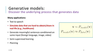 Generative models:
Discover the underlying process that generates data
16/11/2020 48
Many applications:
• Text to speech
• Simulate data that are hard to obtain/share in
real life (e.g., healthcare)
• Generate meaningful sentences conditioned on
some input (foreign language, image, video)
• Semi-supervised learning
• Planning
 