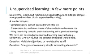 Unsupervised learning: A few more points
No external labels, but rich training signals (thousand bits per sample,
as opposed to a few bits in supervised learning).
A few techniques:
 Compressing data as much as possible with little loss
 Energy-based, i.e., pull down energy of observed data, pull up every else
 Filling the missing slots (aka predictive learning, self-supervised learning)
We have not covered unsupervised learning on graphs (e.g.,
DeepWalk, GPT-GNN), but the general principles should hold.
Question: Multiple objectives, or no objective at all?
Question: Emergence from many simple interacting elements?
16/11/2020 56
Liu, Xiao, et al. "Self-supervised learning: Generative or contrastive." arXiv preprint
arXiv:2006.08218 (2020).
 