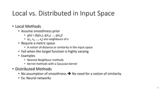 Local vs. Distributed in Input Space
• Local Methods
• Assume smoothness prior
• g(x) = f(g(x1), g(x2), …, g(xk))
• {x1, x2, …, xk} are neighbours of x
• Require a metric space
• A notion of distance or similarity in the input space
• Fail when the target function is highly varying
• Examples
• Nearest Neighbour methods
• Kernel methods with a Gaussian kernel
• Distributed Methods
• No assumption of smoothness  No need for a notion of similarity
• Ex: Neural networks
16
 