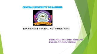 CENTRAL UNIVERSITY OF KASHMIR
RECURRENT NEURAL NETWORK(RNN)
PRESENTED BY:AAMIR MAQSOOD
ENROLL NO.:2202CUKMR01
 