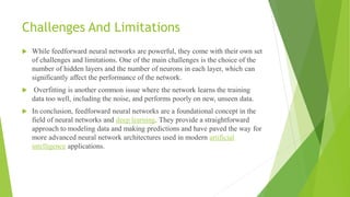 Challenges And Limitations
 While feedforward neural networks are powerful, they come with their own set
of challenges and limitations. One of the main challenges is the choice of the
number of hidden layers and the number of neurons in each layer, which can
significantly affect the performance of the network.
 Overfitting is another common issue where the network learns the training
data too well, including the noise, and performs poorly on new, unseen data.
 In conclusion, feedforward neural networks are a foundational concept in the
field of neural networks and deep learning. They provide a straightforward
approach to modeling data and making predictions and have paved the way for
more advanced neural network architectures used in modern artificial
intelligence applications.
 