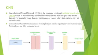 CNN
 Convolutional Neural Network (CNN) is the extended version of artificial neural networks
(ANN) which is predominantly used to extract the feature from the grid-like matrix
dataset. For example visual datasets like images or videos where data patterns play an
extensive role.
 Convolutional Neural Network consists of multiple layers like the input layer, Convolutional layer,
Pooling layer, and fully connected layers.
 
