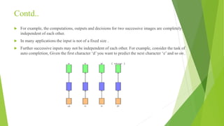 Contd..
 For example, the computations, outputs and decisions for two successive images are completely
independent of each other.
 In many applications the input is not of a fixed size .
 Further successive inputs may not be independent of each other. For example, consider the task of
auto completion, Given the first character ‘d’ you want to predict the next character ‘e’ and so on .
 
