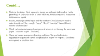 Contd…
 Notice a few things First, successive inputs are no longer independent (while
predicting ‘e’ you would want to know what the previous input was in addition
to the current input)
 Second, the length of the inputs and the number of predictions you need to
make is not fixed (for example, “learn”, “deep”, “machine” have different
number of characters)
 Third, each network (orange-blue- green structure) is performing the same task
(input : character output : character)
 These are known as sequence learning problems. We need to look at a
sequence of (dependent) inputs and produce an output (or outputs). Each input
corresponds to one time step .
 