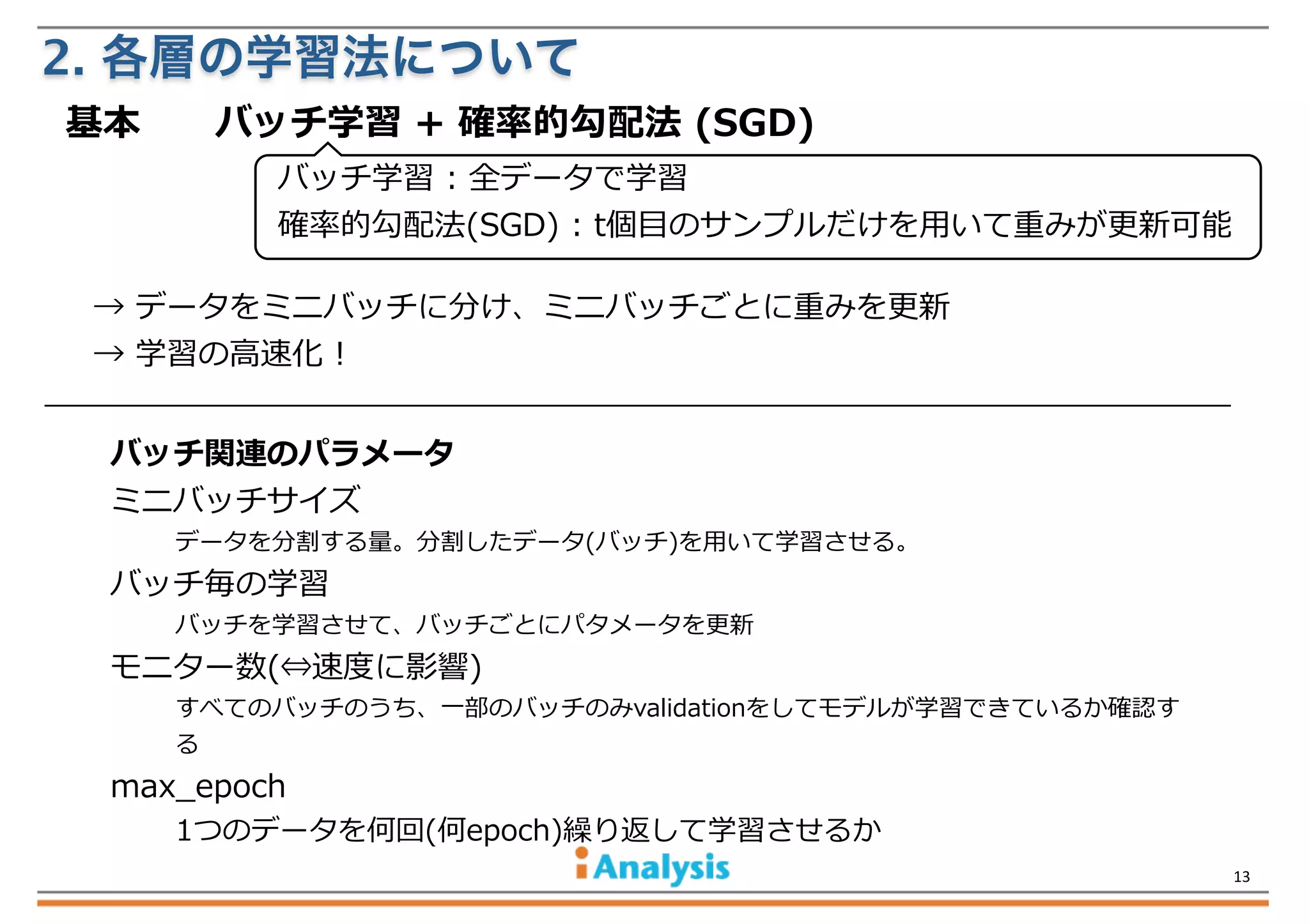 2. 各層の学習法について
基本 　 　バッチ学習  +  確率率率的勾配法  (SGD)  
バッチ学習  :  全データで学習
確率率率的勾配法(SGD)  :  t個⽬目のサンプルだけを⽤用いて重みが更更新可能
→  データをミニバッチに分け、ミニバッチごとに重みを更更新
→  学習の⾼高速化  !  
バッチ関連のパラメータ
ミニバッチサイズ

データを分割する量量。分割したデータ(バッチ)を⽤用いて学習させる。

バッチ毎の学習

バッチを学習させて、バッチごとにパタメータを更更新

モニター数(⇔速度度に影響)

すべてのバッチのうち、⼀一部のバッチのみvalidationをしてモデルが学習できているか確認す
る

max_̲epoch

1つのデータを何回(何epoch)繰り返して学習させるか
13

 