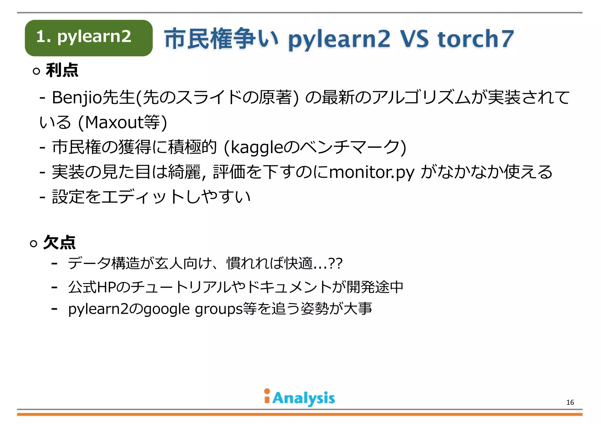 1.  pylearn2

市民権争い pylearn2 VS torch7

  利利点
-‐‑‒  Benjio先⽣生(先のスライドの原著)  の最新のアルゴリズムが実装されて
いる  (Maxout等)
-‐‑‒  市⺠民権の獲得に積極的  (kaggleのベンチマーク)
-‐‑‒  実装の⾒見見た⽬目は綺麗麗,  評価を下すのにmonitor.py  がなかなか使える
-‐‑‒  設定をエディットしやすい
  ⽋欠点

-‐‑‒    データ構造が⽞玄⼈人向け、慣れれば快適...??
-‐‑‒    公式HPのチュートリアルやドキュメントが開発途中
-‐‑‒    pylearn2のgoogle  groups等を追う姿勢が⼤大事

16

 