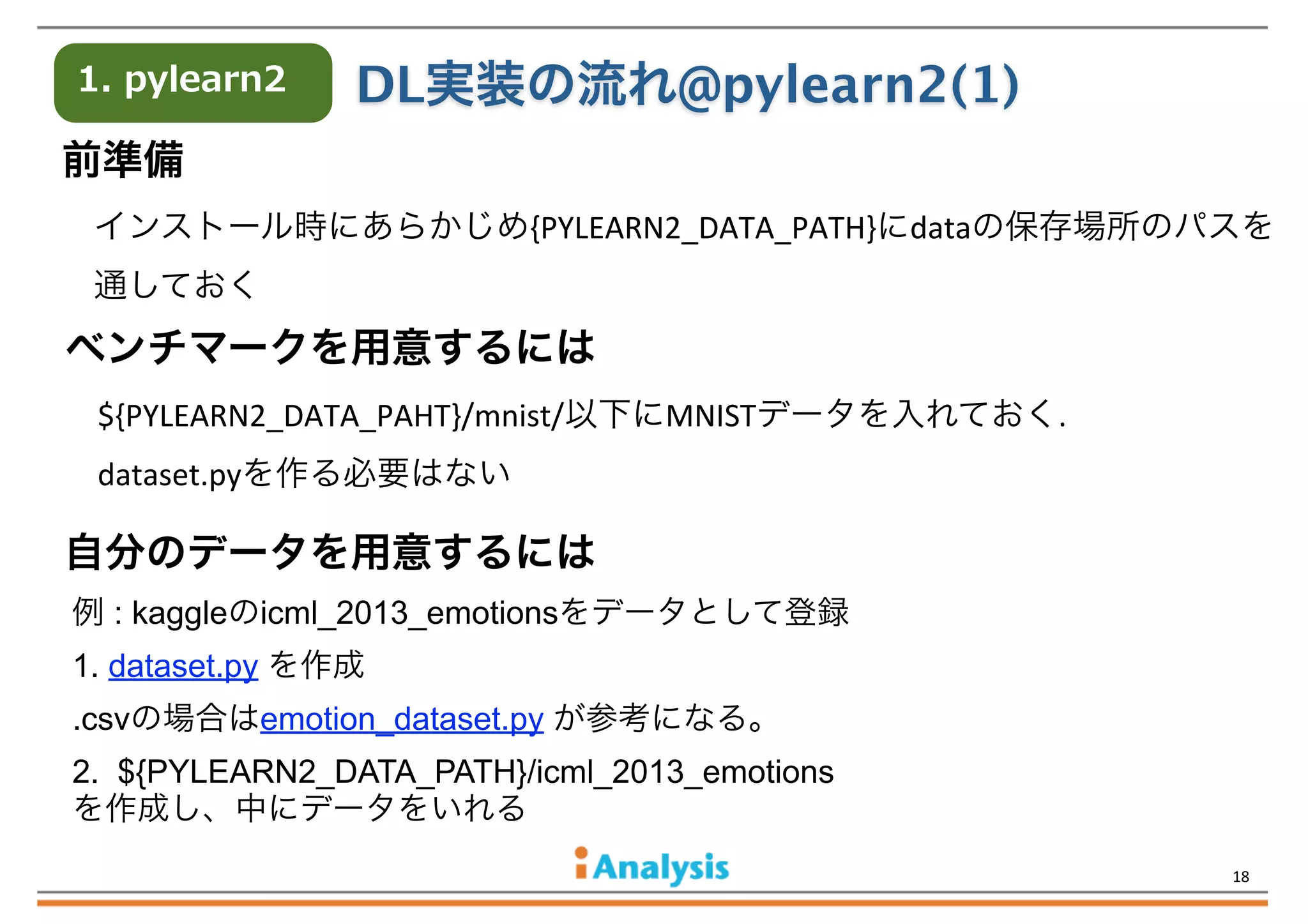 1.  pylearn2

DL実装の流れ@pylearn2(1)

前準備
インストール時にあらかじめ{PYLEARN2_DATA_PATH}にdataの保存場所のパスを
通しておく

ベンチマークを用意するには
${PYLEARN2_DATA_PAHT}/mnist/以下にMNISTデータを入れておく.
dataset.pyを作る必要はない

自分のデータを用意するには
例 : kaggleのicml_2013_emotionsをデータとして登録
1. dataset.py を作成
.csvの場合はemotion_dataset.py が参考になる。
2. ${PYLEARN2_DATA_PATH}/icml_2013_emotions
を作成し、中にデータをいれる
18

 
