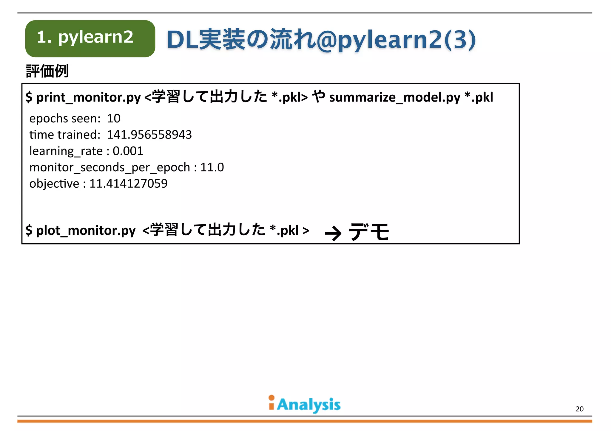 1.  pylearn2

DL実装の流れ@pylearn2(3)

評価例	
  	
  	
  
$	
  print_monitor.py	
  <学習して出力した	
  *.pkl>	
  や	
  summarize_model.py	
  *.pkl
epochs	
  seen:	
  	
  10
Qme	
  trained:	
  	
  141.956558943
learning_rate	
  :	
  0.001
monitor_seconds_per_epoch	
  :	
  11.0
objecQve	
  :	
  11.414127059

$	
  plot_monitor.py	
  	
  <学習して出力した	
  *.pkl	
  >

→	
  デモ

	
  	
  	
  	
  	
  	
  	
  	
  	
  	
  	
  	
  	
  	
  	
  	
  

20

 