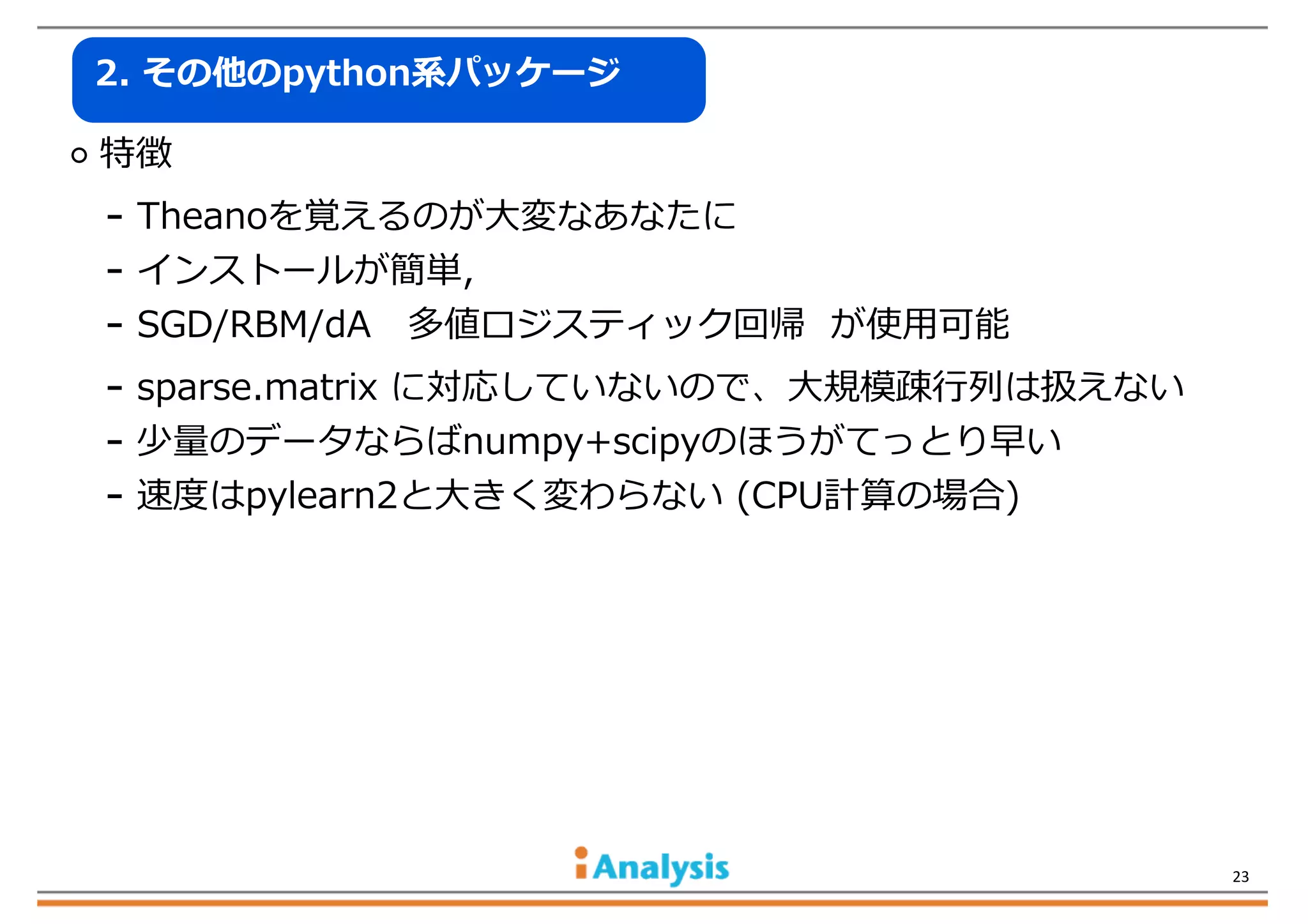 2.  その他のpython系パッケージ

  特徴

-‐‑‒  Theanoを覚えるのが⼤大変なあなたに
-‐‑‒  インストールが簡単,
-‐‑‒  SGD/RBM/dA      多値ロジスティック回帰    が使⽤用可能
-‐‑‒  sparse.matrix  に対応していないので、⼤大規模疎⾏行行列列は扱えない
-‐‑‒  少量量のデータならばnumpy+scipyのほうがてっとり早い
-‐‑‒  速度度はpylearn2と⼤大きく変わらない  (CPU計算の場合)

23

 