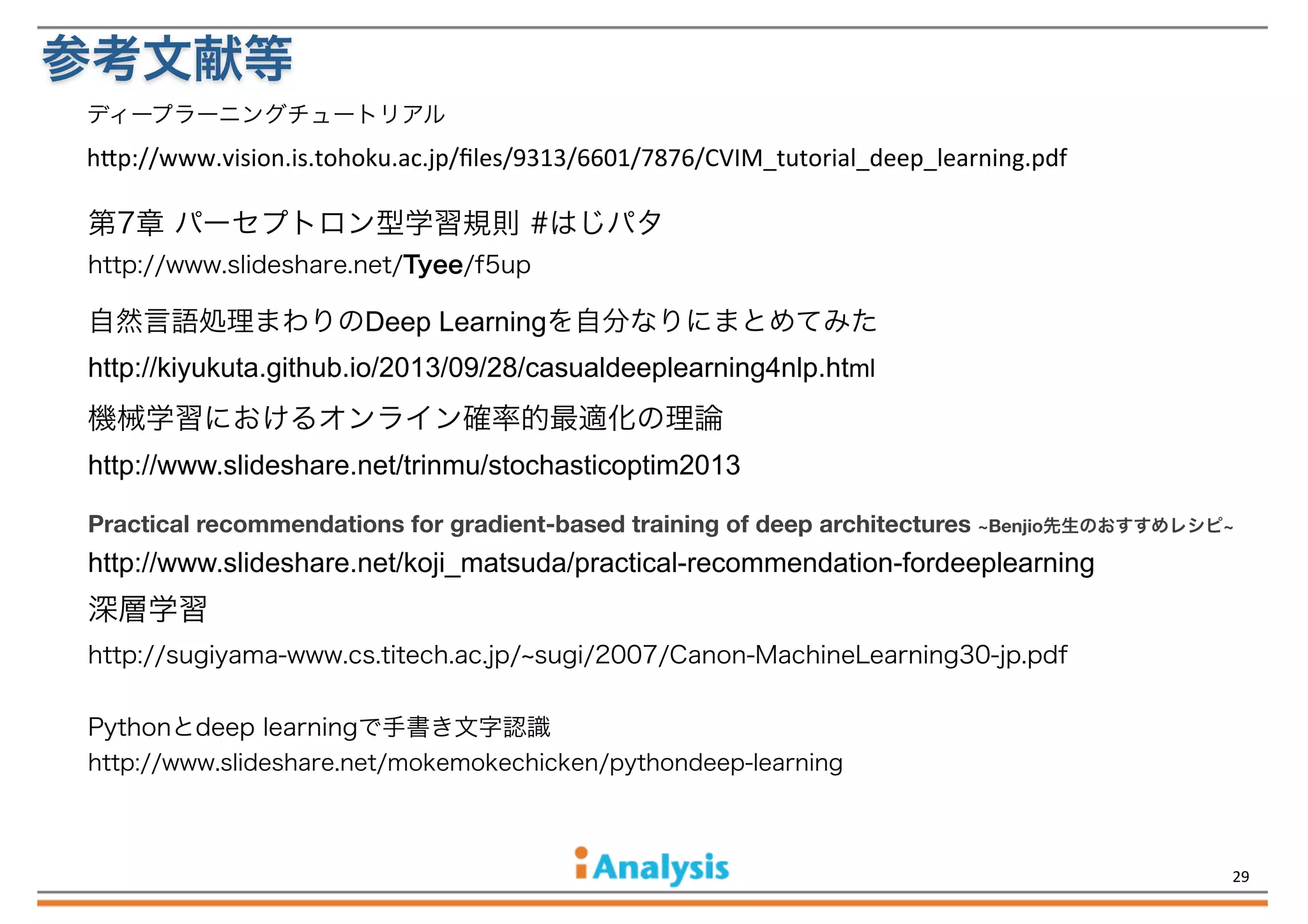 参考文献等
ディープラーニングチュートリアル

h$p://www.vision.is.tohoku.ac.jp/ﬁles/9313/6601/7876/CVIM_tutorial_deep_learning.pdf

第7章 パーセプトロン型学習規則 #はじパタ
http://www.slideshare.net/Tyee/f5up

自然言語処理まわりのDeep Learningを自分なりにまとめてみた
http://kiyukuta.github.io/2013/09/28/casualdeeplearning4nlp.html

機械学習におけるオンライン確率的最適化の理論
http://www.slideshare.net/trinmu/stochasticoptim2013
Practical recommendations for gradient-based training of deep architectures ~Benjio先生のおすすめレシピ~

http://www.slideshare.net/koji_matsuda/practical-recommendation-fordeeplearning

深層学習
http://sugiyama-www.cs.titech.ac.jp/ sugi/2007/Canon-MachineLearning30-jp.pdf
Pythonとdeep learningで手書き文字認識
http://www.slideshare.net/mokemokechicken/pythondeep-learning

29

 