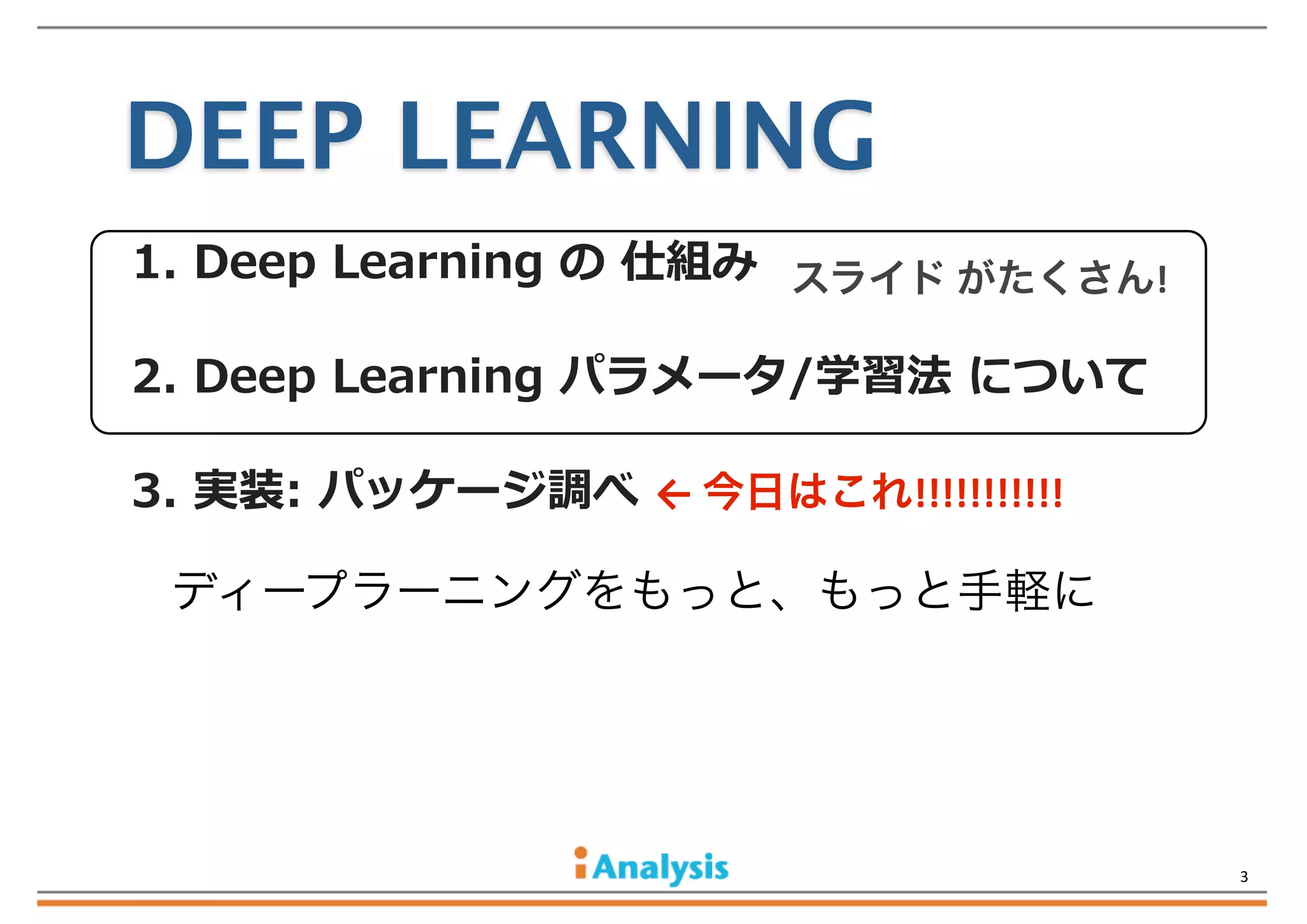 DEEP LEARNING
1.  Deep  Learning  の  仕組み スライド	
  がたくさん!	
  
2.  Deep  Learning  パラメータ/学習法  について
3.  実装:  パッケージ調べ  ←	
  今日はこれ!!!!!!!!!!!

ディープラーニングをもっと、もっと手軽に

3

 