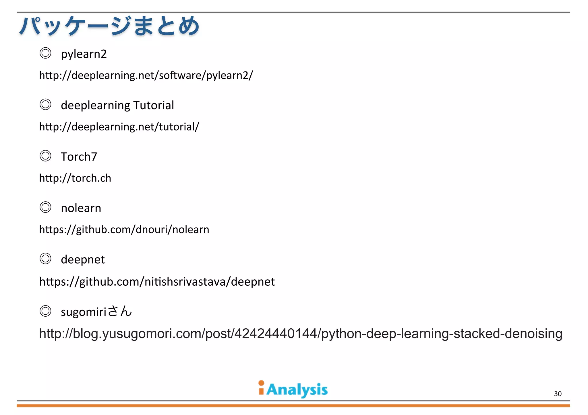 パッケージまとめ
◎	
  	
  	
  pylearn2
h$p://deeplearning.net/soHware/pylearn2/

◎	
  	
  	
  deeplearning	
  Tutorial
h$p://deeplearning.net/tutorial/

◎	
  	
  	
  Torch7
h$p://torch.ch

◎	
  	
  	
  nolearn
h$ps://github.com/dnouri/nolearn

◎	
  	
  	
  deepnet
h'ps://github.com/niQshsrivastava/deepnet
◎	
  	
  	
  sugomiriさん

http://blog.yusugomori.com/post/42424440144/python-deep-learning-stacked-denoising

30

 