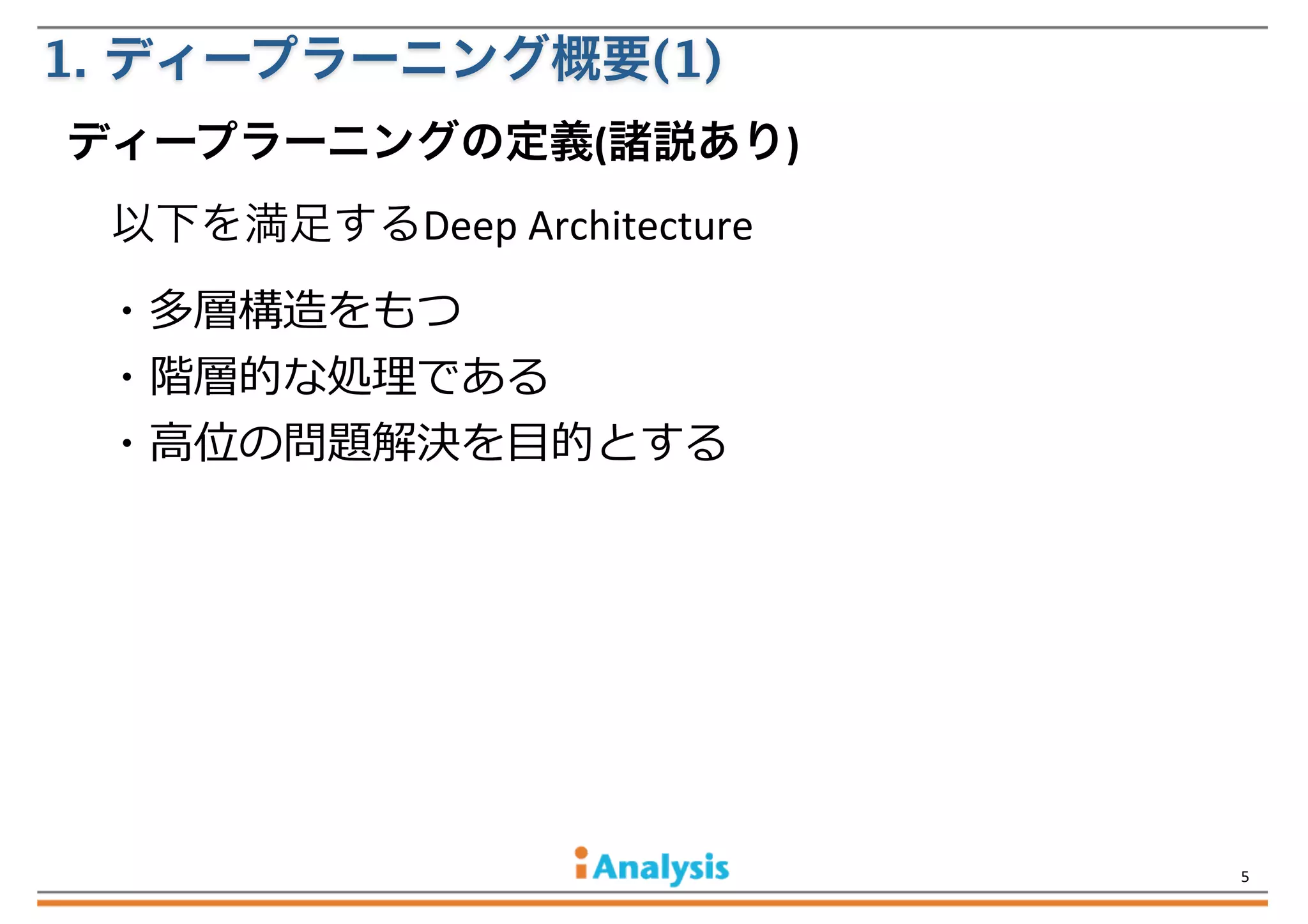 1. ディープラーニング概要(1)
ディープラーニングの定義(諸説あり)
以下を満足するDeep	
  Architecture
・多層構造をもつ
・階層的な処理理である
・⾼高位の問題解決を⽬目的とする

5

 