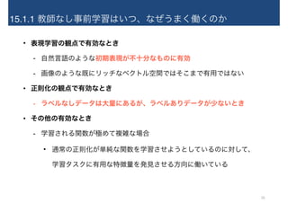 15.1.1 教師なし事前学習はいつ、なぜうまく働くのか
• 表現学習の観点で有効なとき
- 自然言語のような初期表現が不十分なものに有効
- 画像のような既にリッチなベクトル空間ではそこまで有用ではない
• 正則化の観点で有効なとき
- ラベルなしデータは大量にあるが、ラベルありデータが少ないとき
• その他の有効なとき
- 学習される関数が極めて複雑な場合
• 通常の正則化が単純な関数を学習させようとしているのに対して、 
学習タスクに有用な特徴量を発見させる方向に働いている
10
 