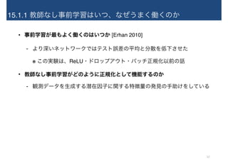 15.1.1 教師なし事前学習はいつ、なぜうまく働くのか
• 事前学習が最もよく働くのはいつか [Erhan 2010]
- より深いネットワークではテスト誤差の平均と分散を低下させた 
※ この実験は、ReLU・ドロップアウト・バッチ正規化以前の話
• 教師なし事前学習がどのように正規化として機能するのか
- 観測データを生成する潜在因子に関する特徴量の発見の手助けをしている
12
 