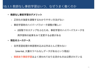 15.1.1 教師なし事前学習はいつ、なぜうまく働くのか
• 教師なし事前学習のデメリット
- 正則化の強度を調整するわかりやすい方法がない
- 事前学習時のハイパーパラメータ調整が難しい
• 2段階でのステップをふむため、事前学習のハイパーパラメータを 
再学習時の結果をみて変更する必要がある
• 現在のユースケース
- 自然言語処理の単語埋め込み以外ほとんど使わない 
（one-hot, 大量のラベルなしデータがあるという理由）
- 教師あり事前学習はよく使われており主流のものは公開されている
13
 