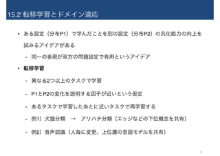 15.2 転移学習とドメイン適応
• ある設定（分布P1）で学んだことを別の設定（分布P2）の汎化能力の向上を 
試みるアイデアがある
- 同一の表現が双方の問題設定で有用というアイデア
• 転移学習
- 異なる2つ以上のタスクで学習
- P1とP2の変化を説明する因子が近いという仮定
- あるタスクで学習したあとに近いタスクで再学習する
- 例1）犬猫分類　→　アリハチ分類（エッジなどの下位概念を共有）
- 例2）音声認識（人毎に変更、上位層の言語モデルを共有）
14
 