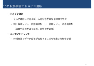 15.2 転移学習とドメイン適応
• ドメイン適応
- タスクは同じであるが、入力分布が異なる問題で学習
- 例）音楽レビューの感情分析　→　家電レビューの感情分析 
（語彙や文体が違うため、再学習が必要）
• コンセプトドリフト
- 時間経過でデータ分布が変化することを考慮した転移学習
15
 