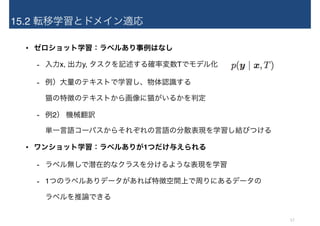 15.2 転移学習とドメイン適応
• ゼロショット学習：ラベルあり事例はなし
- 入力x, 出力y, タスクを記述する確率変数Tでモデル化
- 例）大量のテキストで学習し、物体認識する 
猫の特徴のテキストから画像に猫がいるかを判定
- 例2） 機械翻訳 
単一言語コーパスからそれぞれの言語の分散表現を学習し結びつける
• ワンショット学習：ラベルありが1つだけ与えられる
- ラベル無しで潜在的なクラスを分けるような表現を学習
- 1つのラベルありデータがあれば特徴空間上で周りにあるデータの 
ラベルを推論できる
17
 