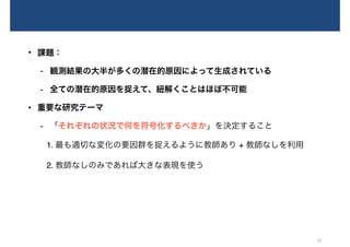 • 課題：
- 観測結果の大半が多くの潜在的原因によって生成されている
- 全ての潜在的原因を捉えて、紐解くことはほぼ不可能
• 重要な研究テーマ
- 「それぞれの状況で何を符号化するべきか」を決定すること
1. 最も適切な変化の要因群を捉えるように教師あり + 教師なしを利用
2. 教師なしのみであれば大きな表現を使う
21
 