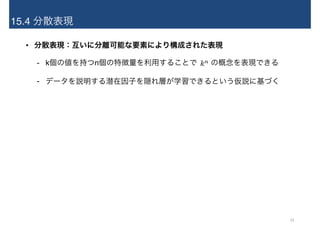 15.4 分散表現
• 分散表現：互いに分離可能な要素により構成された表現
- k個の値を持つn個の特徴量を利用することで　 の概念を表現できる
- データを説明する潜在因子を隠れ層が学習できるという仮説に基づく
24
 