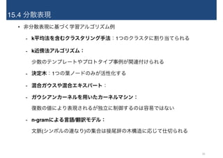 15.4 分散表現
• 非分散表現に基づく学習アルゴリズム例
- k平均法を含むクラスタリング手法：1つのクラスタに割り当てられる
- k近傍法アルゴリズム： 
少数のテンプレートやプロトタイプ事例が関連付けられる
- 決定木：1つの葉ノードのみが活性化する
- 混合ガウスや混合エキスパート：
- ガウシアンカーネルを用いたカーネルマシン： 
復数の値により表現されるが独立に制御するのは容易ではない
- n-gramによる言語/翻訳モデル： 
文脈(シンボルの連なり)の集合は接尾辞の木構造に応じて仕切られる
26
 