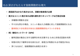 15.5 深さがもたらす指数関数的な増大
• 原因因子はかなり高次なため、深層分散表現が必要
• 莫大なユニット数があれば隠れ層を持つネットワークは万能近似器
- 多種類の関数を近似
- 不十分な深さの場合、ユニット数は入力規模に対して指数関数的になる
- 基本的に十分な深さがあると指数関数的なメリットがある
• 例）積和ネットワーク（SPN）
- 確率変数の集合に対する確率分布を計算する ために多項式回路を利用
- 有限の深さで確率分布を表せるが、表現力が制限される可能性がある
- 深くなるほど、指数関数的な表現力を持つ
29
 