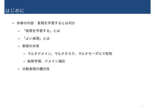 はじめに
• 本章の内容：表現を学習するとは何か
– 「表現を学習する」とは
– 「よい表現」とは
– 表現の共有
– マルチドメイン、マルチタスク、マルチモーダルで有用
– 転移学習、ドメイン適応
– 分散表現の優位性
3
 