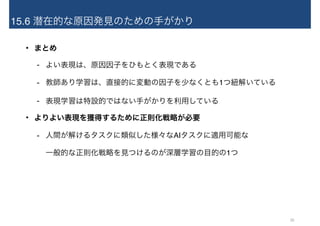 15.6 潜在的な原因発見のための手がかり
• まとめ
- よい表現は、原因因子をひもとく表現である
- 教師あり学習は、直接的に変動の因子を少なくとも1つ紐解いている
- 表現学習は特設的ではない手がかりを利用している
• よりよい表現を獲得するために正則化戦略が必要
- 人間が解けるタスクに類似した様々なAIタスクに適用可能な 
一般的な正則化戦略を見つけるのが深層学習の目的の1つ
30
 