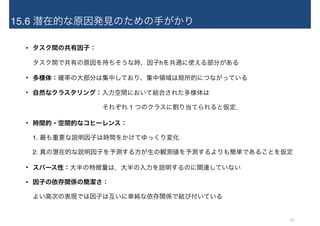 15.6 潜在的な原因発見のための手がかり
• タスク間の共有因子： 
タスク間で共有の原因を持ちそうな時、因子hを共通に使える部分がある
• 多様体：確率の大部分は集中しており、集中領域は局所的につながっている
• 自然なクラスタリング：入力空間において結合された多様体は 
　　　　　　　　　　　それぞれ 1 つのクラスに割り当てられると仮定.
• 時間的・空間的なコヒーレンス： 
1. 最も重要な説明因子は時間をかけてゆっくり変化 
2. 真の潜在的な説明因子を予測する方が生の観測値を予測するよりも簡単であることを仮定
• スパース性：大半の特徴量は，大半の入力を説明するのに関連していない
• 因子の依存関係の簡潔さ： 
よい高次の表現では因子は互いに単純な依存関係で結び付いている
32
 