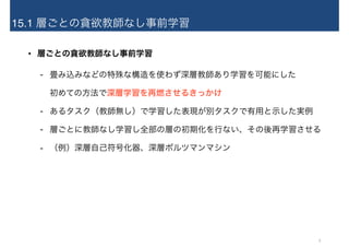15.1 層ごとの貪欲教師なし事前学習
• 層ごとの貪欲教師なし事前学習
- 畳み込みなどの特殊な構造を使わず深層教師あり学習を可能にした 
初めての方法で深層学習を再燃させるきっかけ
- あるタスク（教師無し）で学習した表現が別タスクで有用と示した実例
- 層ごとに教師なし学習し全部の層の初期化を行ない、その後再学習させる
- （例）深層自己符号化器、深層ボルツマンマシン
5
 