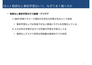 15.1.1 教師なし事前学習はいつ、なぜうまく働くのか
• 教師なし事前学習を行う動機・アイデア
1. NNの初期パラメータ選択が正則化の効果があるという仮説
• 事前学習なしでは到達できない領域にモデルを初期化している
2. 入力分布の学習が出力への写像の学習を手助けしうる
• 教師なしタスクで有用な特徴量は教師ありでも有用
9
 