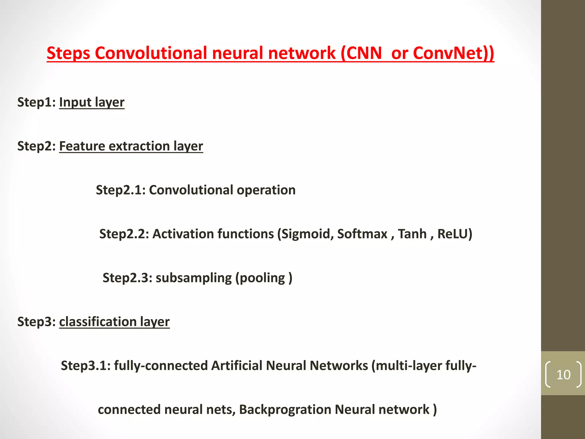 Steps Convolutional neural network (CNN or ConvNet))
Step1: Input layer
Step2: Feature extraction layer
Step2.1: Convolutional operation
Step2.2: Activation functions (Sigmoid, Softmax , Tanh , ReLU)
Step2.3: subsampling (pooling )
Step3: classification layer
Step3.1: fully-connected Artificial Neural Networks (multi-layer fully-
connected neural nets, Backprogration Neural network )
10
 