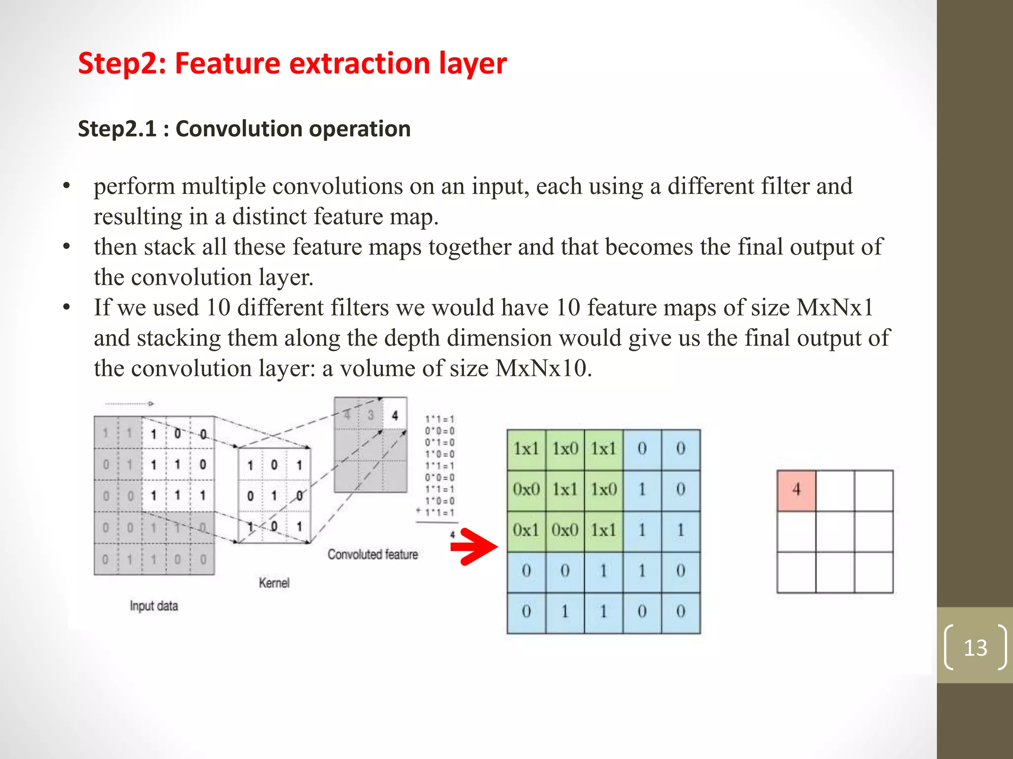 Step2: Feature extraction layer
Step2.1 : Convolution operation
• perform multiple convolutions on an input, each using a different filter and
resulting in a distinct feature map.
• then stack all these feature maps together and that becomes the final output of
the convolution layer.
• If we used 10 different filters we would have 10 feature maps of size MxNx1
and stacking them along the depth dimension would give us the final output of
the convolution layer: a volume of size MxNx10.
13
 