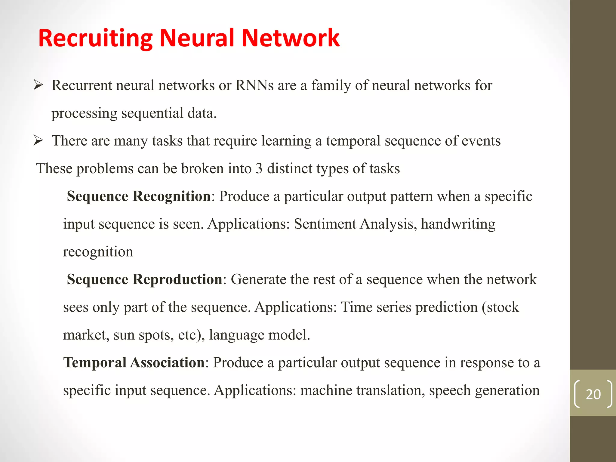 Recruiting Neural Network
 Recurrent neural networks or RNNs are a family of neural networks for
processing sequential data.
 There are many tasks that require learning a temporal sequence of events
These problems can be broken into 3 distinct types of tasks
Sequence Recognition: Produce a particular output pattern when a specific
input sequence is seen. Applications: Sentiment Analysis, handwriting
recognition
Sequence Reproduction: Generate the rest of a sequence when the network
sees only part of the sequence. Applications: Time series prediction (stock
market, sun spots, etc), language model.
Temporal Association: Produce a particular output sequence in response to a
specific input sequence. Applications: machine translation, speech generation 20
 