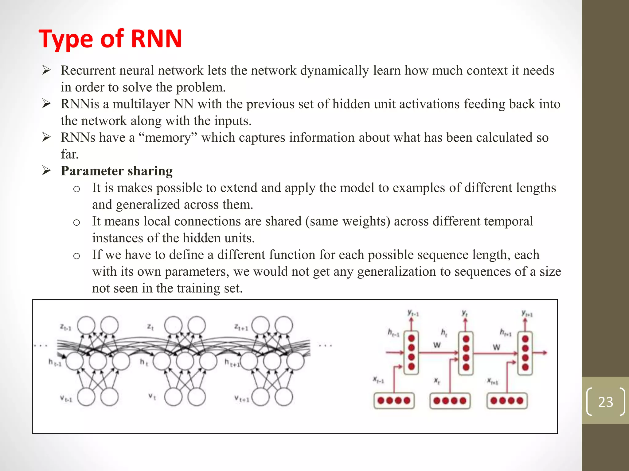 Type of RNN
 Recurrent neural network lets the network dynamically learn how much context it needs
in order to solve the problem.
 RNNis a multilayer NN with the previous set of hidden unit activations feeding back into
the network along with the inputs.
 RNNs have a “memory” which captures information about what has been calculated so
far.
 Parameter sharing
o It is makes possible to extend and apply the model to examples of different lengths
and generalized across them.
o It means local connections are shared (same weights) across different temporal
instances of the hidden units.
o If we have to define a different function for each possible sequence length, each
with its own parameters, we would not get any generalization to sequences of a size
not seen in the training set.
23
 
