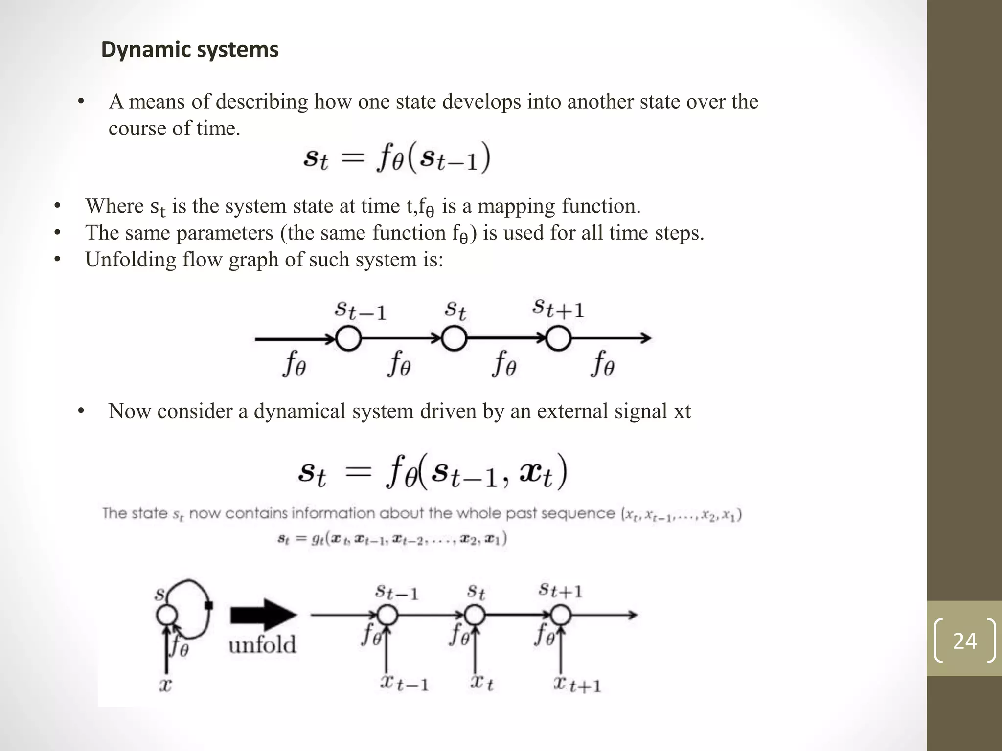 Dynamic systems
• A means of describing how one state develops into another state over the
course of time.
• Where st is the system state at time t,fθ is a mapping function.
• The same parameters (the same function fθ) is used for all time steps.
• Unfolding flow graph of such system is:
• Now consider a dynamical system driven by an external signal xt
24
 