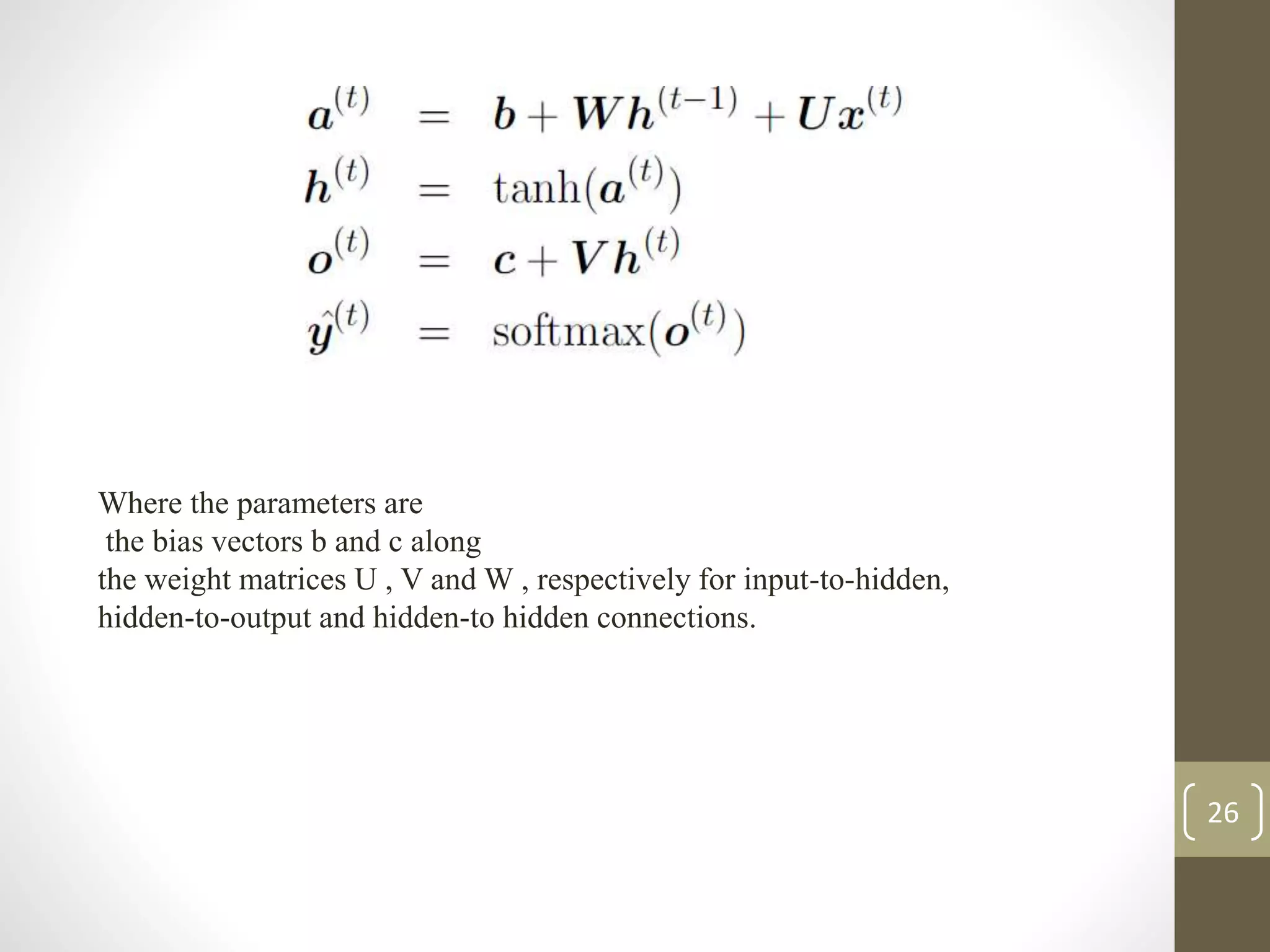 Where the parameters are
the bias vectors b and c along
the weight matrices U , V and W , respectively for input-to-hidden,
hidden-to-output and hidden-to hidden connections.
26
 