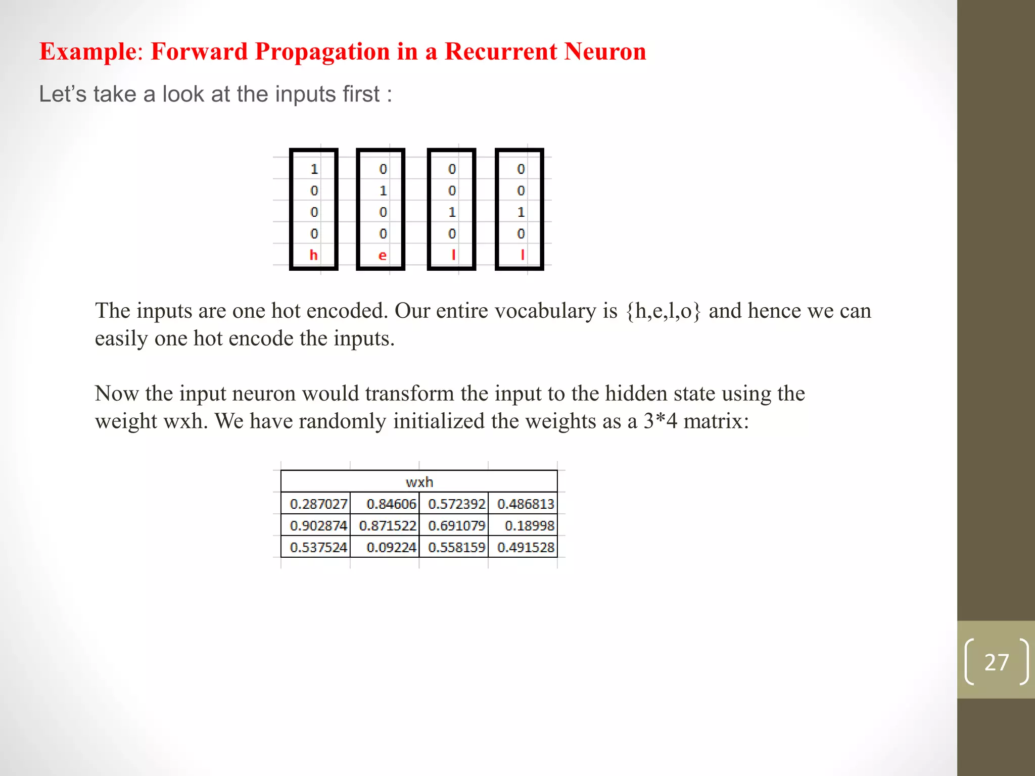 Example: Forward Propagation in a Recurrent Neuron
Let’s take a look at the inputs first :
The inputs are one hot encoded. Our entire vocabulary is {h,e,l,o} and hence we can
easily one hot encode the inputs.
Now the input neuron would transform the input to the hidden state using the
weight wxh. We have randomly initialized the weights as a 3*4 matrix:
27
 