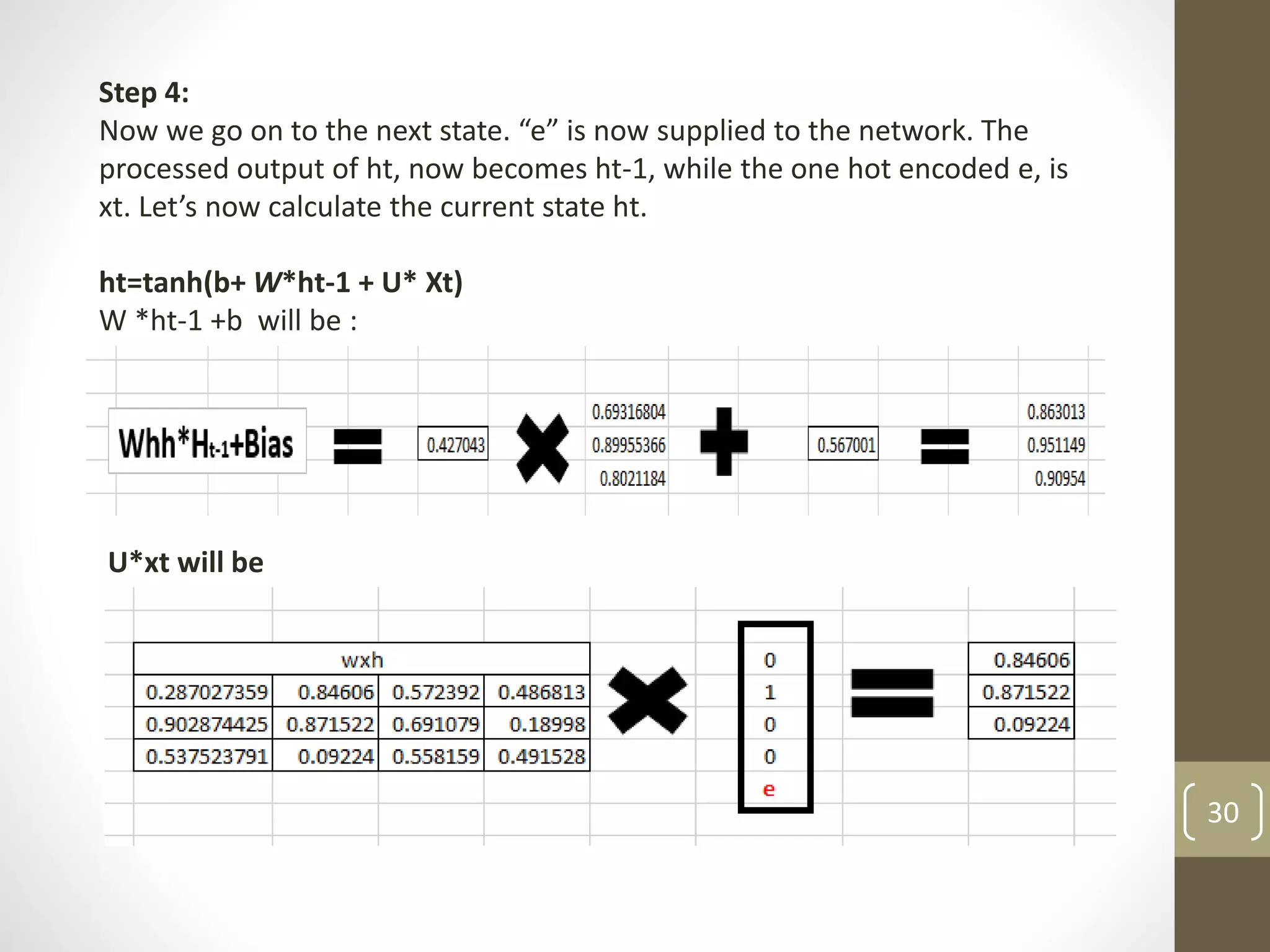 Step 4:
Now we go on to the next state. “e” is now supplied to the network. The
processed output of ht, now becomes ht-1, while the one hot encoded e, is
xt. Let’s now calculate the current state ht.
ht=tanh(b+ W*ht-1 + U* Xt)
W *ht-1 +b will be :
U*xt will be
30
 