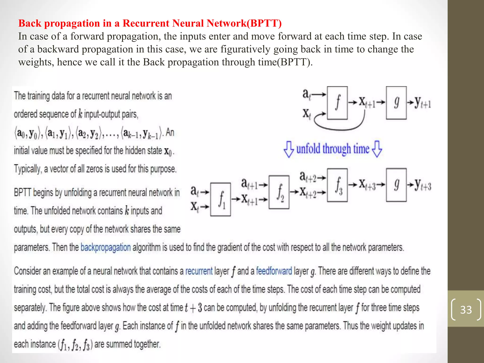 Back propagation in a Recurrent Neural Network(BPTT)
In case of a forward propagation, the inputs enter and move forward at each time step. In case
of a backward propagation in this case, we are figuratively going back in time to change the
weights, hence we call it the Back propagation through time(BPTT).
33
 