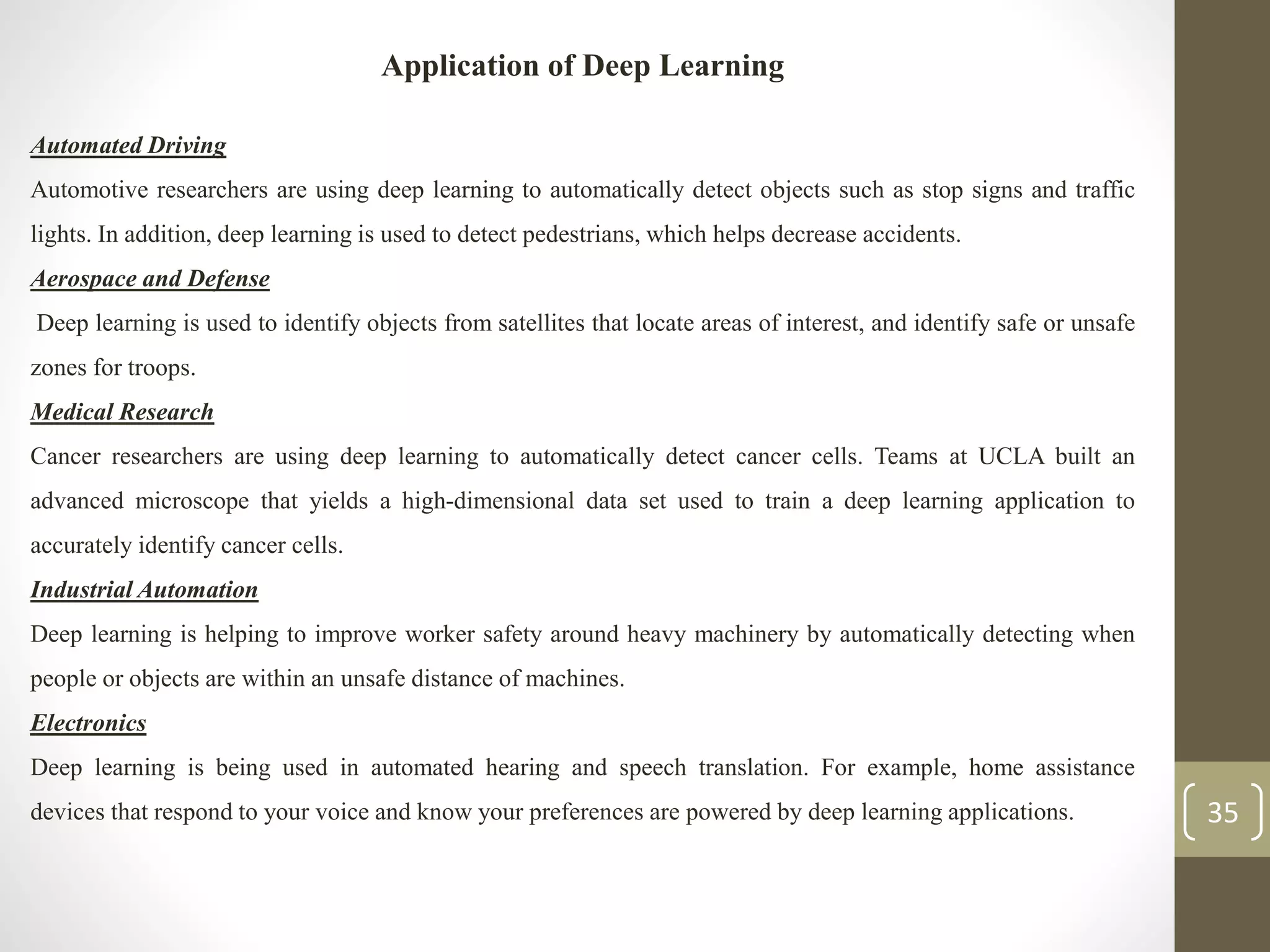 Application of Deep Learning
Automated Driving
Automotive researchers are using deep learning to automatically detect objects such as stop signs and traffic
lights. In addition, deep learning is used to detect pedestrians, which helps decrease accidents.
Aerospace and Defense
Deep learning is used to identify objects from satellites that locate areas of interest, and identify safe or unsafe
zones for troops.
Medical Research
Cancer researchers are using deep learning to automatically detect cancer cells. Teams at UCLA built an
advanced microscope that yields a high-dimensional data set used to train a deep learning application to
accurately identify cancer cells.
Industrial Automation
Deep learning is helping to improve worker safety around heavy machinery by automatically detecting when
people or objects are within an unsafe distance of machines.
Electronics
Deep learning is being used in automated hearing and speech translation. For example, home assistance
devices that respond to your voice and know your preferences are powered by deep learning applications. 35
 