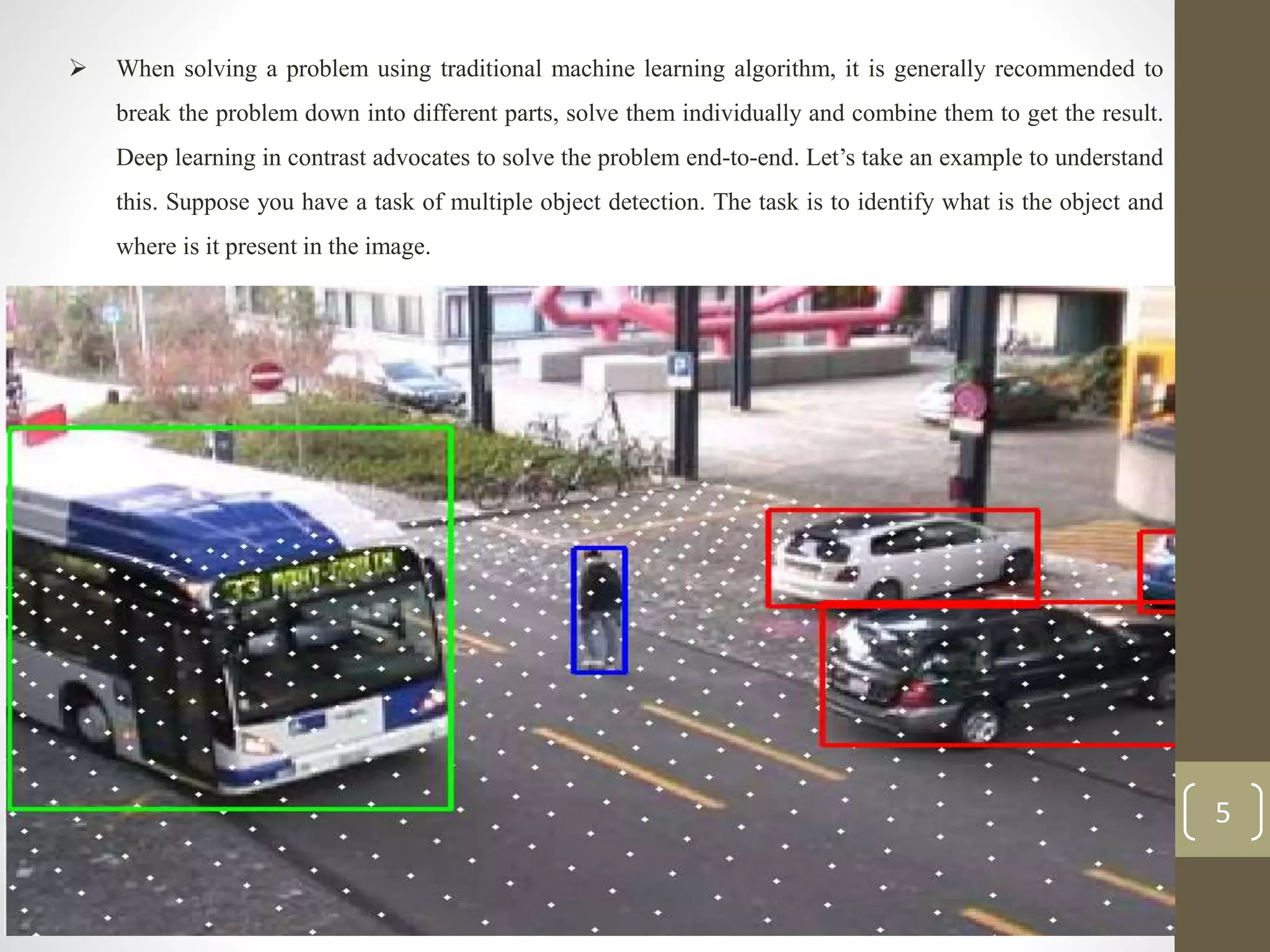  When solving a problem using traditional machine learning algorithm, it is generally recommended to
break the problem down into different parts, solve them individually and combine them to get the result.
Deep learning in contrast advocates to solve the problem end-to-end. Let’s take an example to understand
this. Suppose you have a task of multiple object detection. The task is to identify what is the object and
where is it present in the image.
5
 