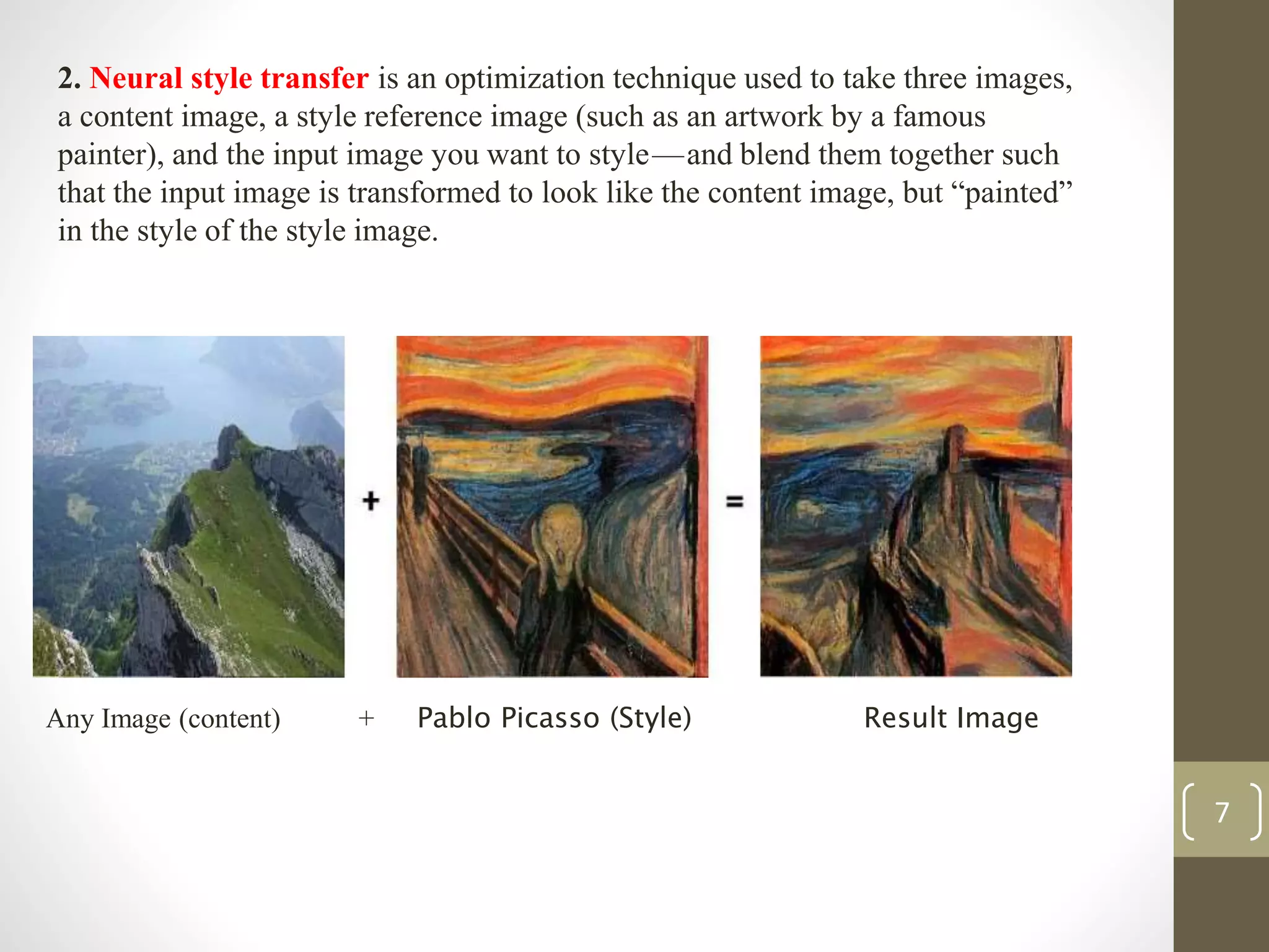 Any Image (content) + Pablo Picasso (Style) Result Image
2. Neural style transfer is an optimization technique used to take three images,
a content image, a style reference image (such as an artwork by a famous
painter), and the input image you want to style — and blend them together such
that the input image is transformed to look like the content image, but “painted”
in the style of the style image.
7
 