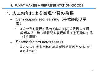 3. WHAT MAKES A REPRESENTATION GOOD?

1. 人工知能による表現学習の前提
– Semi-supervised learning（半教師あり学
  習）
  •   𝑋の分布を表現する𝑃(𝑋)は𝑃(𝑌|𝑋)の表現に有用．
      教師あり，無し学習間の表現の共有を可能にする
      （4で議論）
– Shared factors across tasks
  •    𝑋と𝑡𝑎𝑠𝑘で共有された表現が説明要因となる（2-
      3で述べた）




                                       16
 